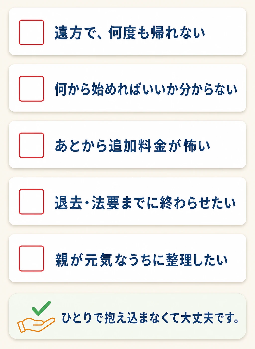 お悩みチェックリスト：遠方で何度も帰れない／何から始めればいいか分からない／あとから追加料金が怖い／退去・法要までに終わらせたい／親が元気なうちに整理したい。ひとりで抱え込まなくて大丈夫です